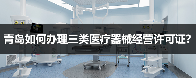 青島如何辦理三類醫(yī)療器械經(jīng)營許可證？