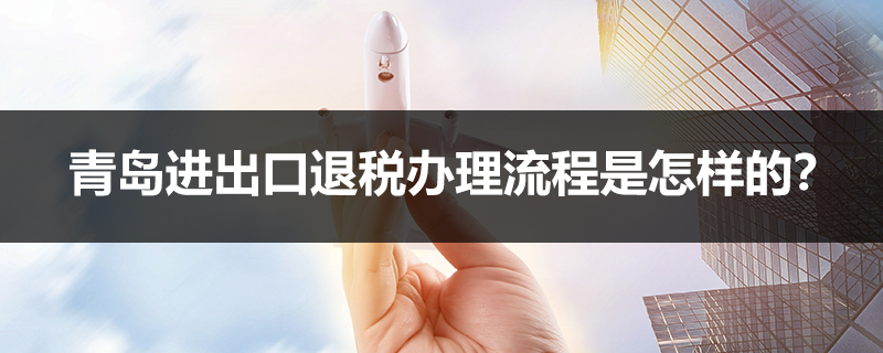 青島進(jìn)出口退稅辦理流程是怎樣的？